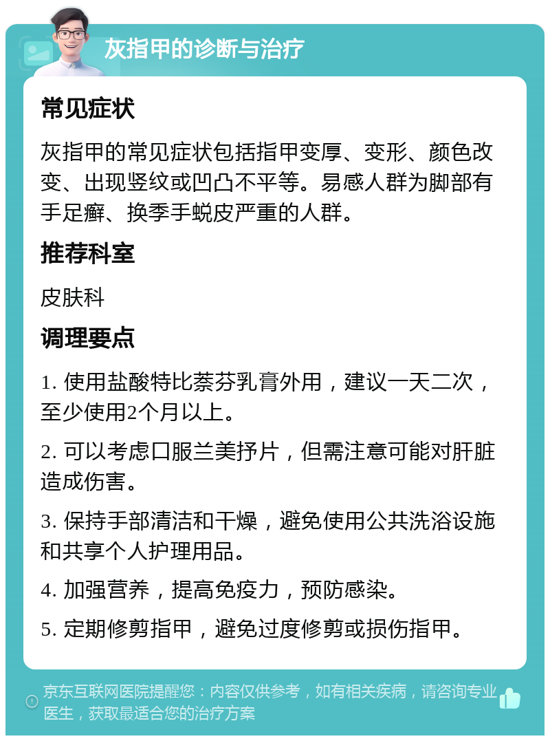 灰指甲的诊断与治疗 常见症状 灰指甲的常见症状包括指甲变厚、变形、颜色改变、出现竖纹或凹凸不平等。易感人群为脚部有手足癣、换季手蜕皮严重的人群。 推荐科室 皮肤科 调理要点 1. 使用盐酸特比萘芬乳膏外用，建议一天二次，至少使用2个月以上。 2. 可以考虑口服兰美抒片，但需注意可能对肝脏造成伤害。 3. 保持手部清洁和干燥，避免使用公共洗浴设施和共享个人护理用品。 4. 加强营养，提高免疫力，预防感染。 5. 定期修剪指甲，避免过度修剪或损伤指甲。