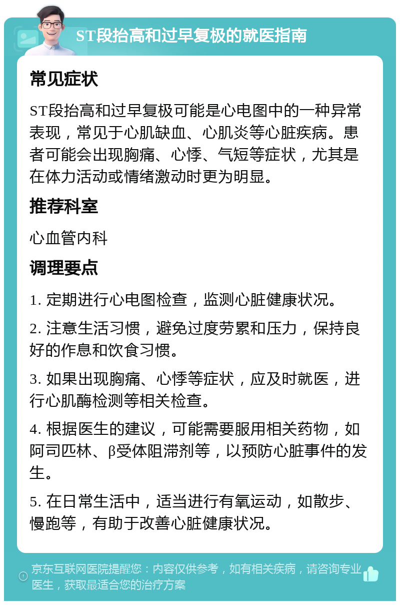 ST段抬高和过早复极的就医指南 常见症状 ST段抬高和过早复极可能是心电图中的一种异常表现，常见于心肌缺血、心肌炎等心脏疾病。患者可能会出现胸痛、心悸、气短等症状，尤其是在体力活动或情绪激动时更为明显。 推荐科室 心血管内科 调理要点 1. 定期进行心电图检查，监测心脏健康状况。 2. 注意生活习惯，避免过度劳累和压力，保持良好的作息和饮食习惯。 3. 如果出现胸痛、心悸等症状，应及时就医，进行心肌酶检测等相关检查。 4. 根据医生的建议，可能需要服用相关药物，如阿司匹林、β受体阻滞剂等，以预防心脏事件的发生。 5. 在日常生活中，适当进行有氧运动，如散步、慢跑等，有助于改善心脏健康状况。