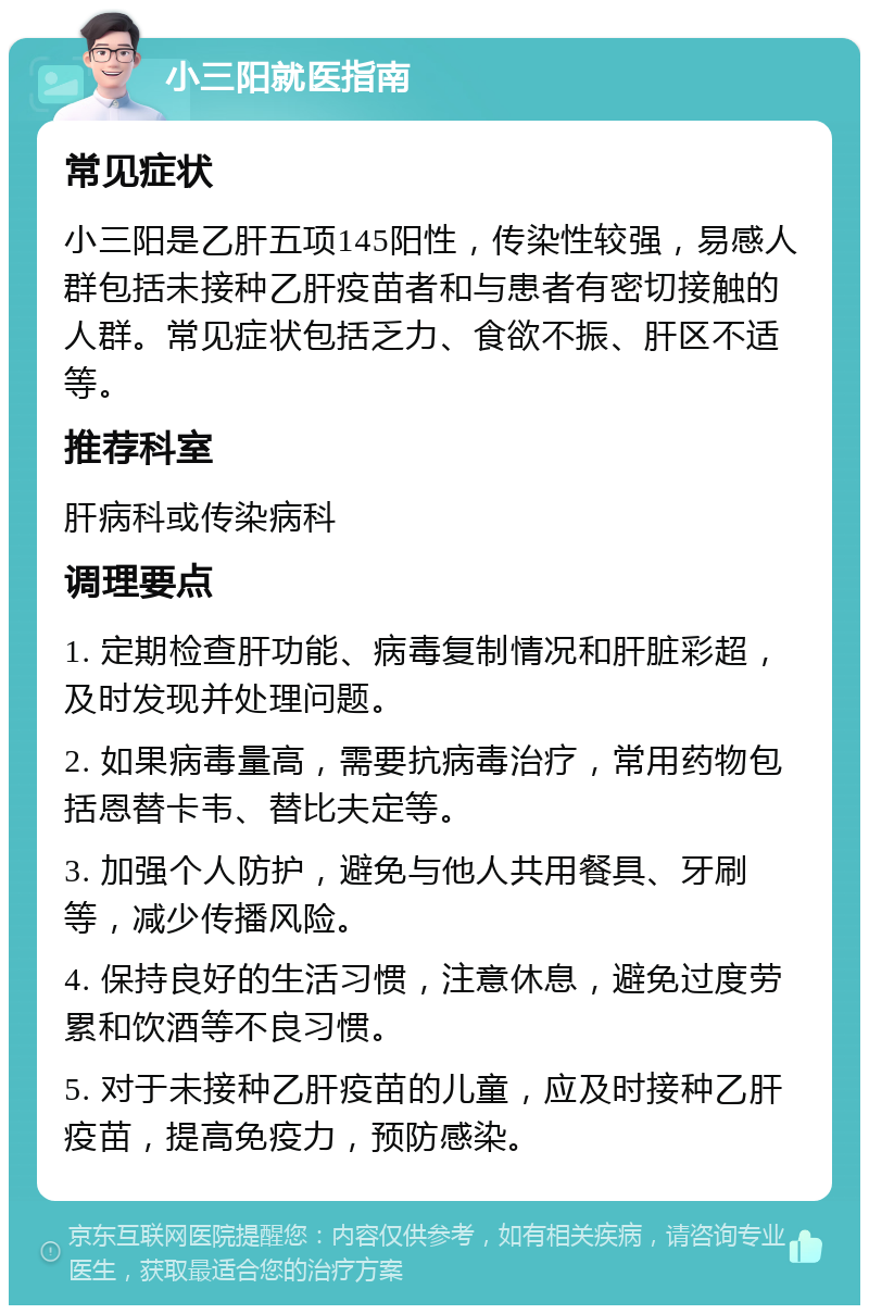 小三阳就医指南 常见症状 小三阳是乙肝五项145阳性，传染性较强，易感人群包括未接种乙肝疫苗者和与患者有密切接触的人群。常见症状包括乏力、食欲不振、肝区不适等。 推荐科室 肝病科或传染病科 调理要点 1. 定期检查肝功能、病毒复制情况和肝脏彩超，及时发现并处理问题。 2. 如果病毒量高，需要抗病毒治疗，常用药物包括恩替卡韦、替比夫定等。 3. 加强个人防护，避免与他人共用餐具、牙刷等，减少传播风险。 4. 保持良好的生活习惯，注意休息，避免过度劳累和饮酒等不良习惯。 5. 对于未接种乙肝疫苗的儿童，应及时接种乙肝疫苗，提高免疫力，预防感染。