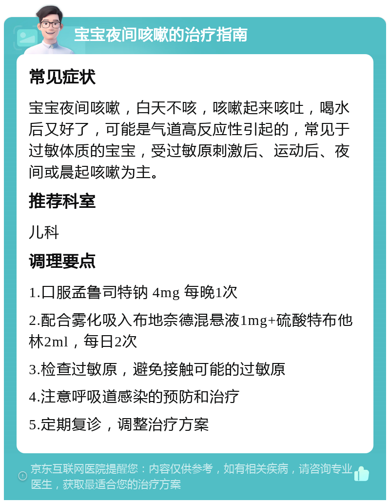 宝宝夜间咳嗽的治疗指南 常见症状 宝宝夜间咳嗽，白天不咳，咳嗽起来咳吐，喝水后又好了，可能是气道高反应性引起的，常见于过敏体质的宝宝，受过敏原刺激后、运动后、夜间或晨起咳嗽为主。 推荐科室 儿科 调理要点 1.口服孟鲁司特钠 4mg 每晚1次 2.配合雾化吸入布地奈德混悬液1mg+硫酸特布他林2ml，每日2次 3.检查过敏原，避免接触可能的过敏原 4.注意呼吸道感染的预防和治疗 5.定期复诊，调整治疗方案