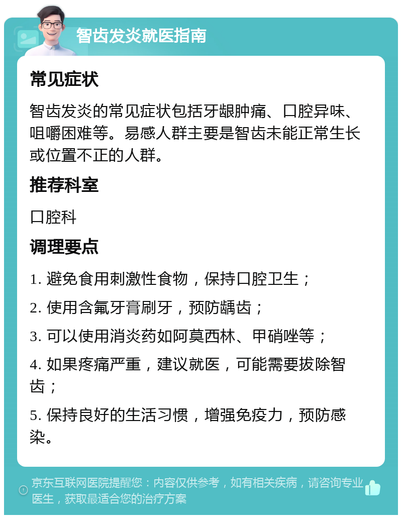 智齿发炎就医指南 常见症状 智齿发炎的常见症状包括牙龈肿痛、口腔异味、咀嚼困难等。易感人群主要是智齿未能正常生长或位置不正的人群。 推荐科室 口腔科 调理要点 1. 避免食用刺激性食物，保持口腔卫生； 2. 使用含氟牙膏刷牙，预防龋齿； 3. 可以使用消炎药如阿莫西林、甲硝唑等； 4. 如果疼痛严重，建议就医，可能需要拔除智齿； 5. 保持良好的生活习惯，增强免疫力，预防感染。