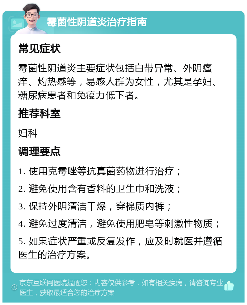 霉菌性阴道炎治疗指南 常见症状 霉菌性阴道炎主要症状包括白带异常、外阴瘙痒、灼热感等，易感人群为女性，尤其是孕妇、糖尿病患者和免疫力低下者。 推荐科室 妇科 调理要点 1. 使用克霉唑等抗真菌药物进行治疗； 2. 避免使用含有香料的卫生巾和洗液； 3. 保持外阴清洁干燥，穿棉质内裤； 4. 避免过度清洁，避免使用肥皂等刺激性物质； 5. 如果症状严重或反复发作，应及时就医并遵循医生的治疗方案。