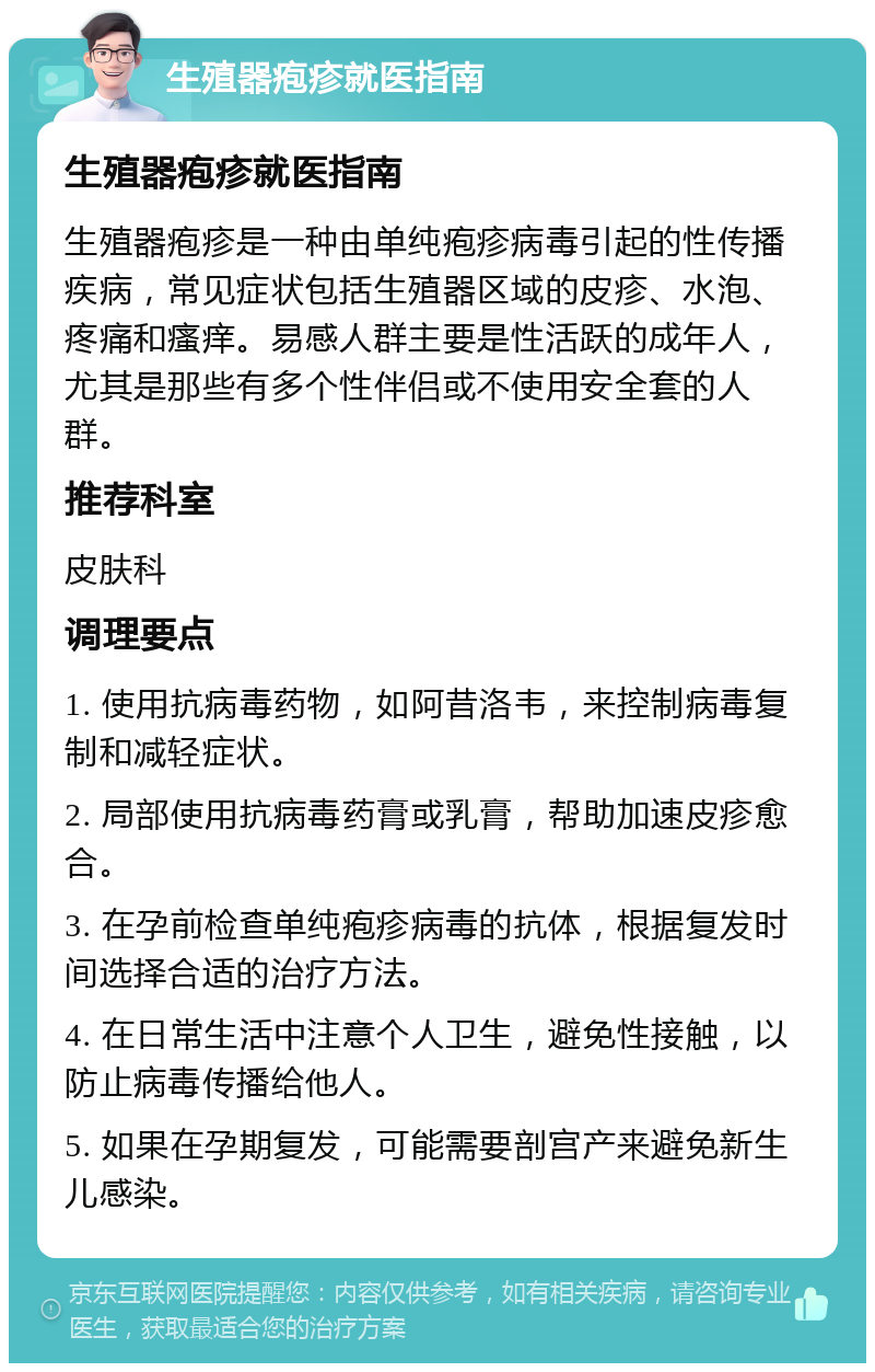 生殖器疱疹就医指南 生殖器疱疹就医指南 生殖器疱疹是一种由单纯疱疹病毒引起的性传播疾病，常见症状包括生殖器区域的皮疹、水泡、疼痛和瘙痒。易感人群主要是性活跃的成年人，尤其是那些有多个性伴侣或不使用安全套的人群。 推荐科室 皮肤科 调理要点 1. 使用抗病毒药物，如阿昔洛韦，来控制病毒复制和减轻症状。 2. 局部使用抗病毒药膏或乳膏，帮助加速皮疹愈合。 3. 在孕前检查单纯疱疹病毒的抗体，根据复发时间选择合适的治疗方法。 4. 在日常生活中注意个人卫生，避免性接触，以防止病毒传播给他人。 5. 如果在孕期复发，可能需要剖宫产来避免新生儿感染。