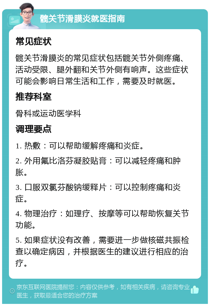 髋关节滑膜炎就医指南 常见症状 髋关节滑膜炎的常见症状包括髋关节外侧疼痛、活动受限、腿外翻和关节外侧有响声。这些症状可能会影响日常生活和工作，需要及时就医。 推荐科室 骨科或运动医学科 调理要点 1. 热敷：可以帮助缓解疼痛和炎症。 2. 外用氟比洛芬凝胶贴膏：可以减轻疼痛和肿胀。 3. 口服双氯芬酸钠缓释片：可以控制疼痛和炎症。 4. 物理治疗：如理疗、按摩等可以帮助恢复关节功能。 5. 如果症状没有改善，需要进一步做核磁共振检查以确定病因，并根据医生的建议进行相应的治疗。