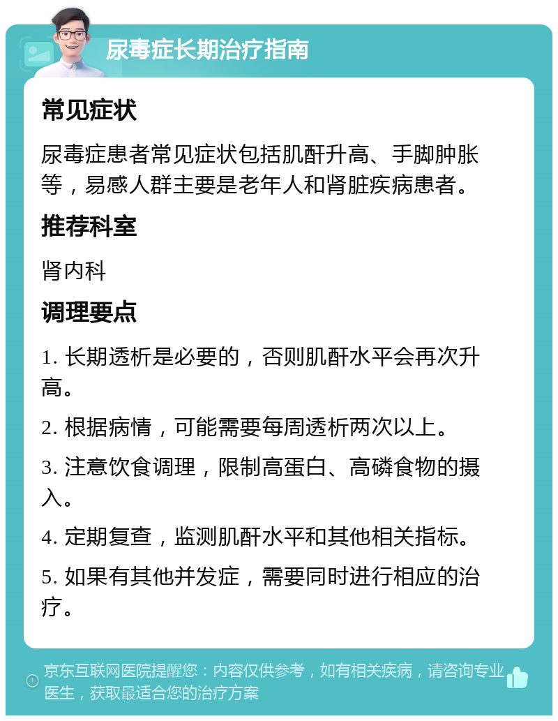 尿毒症长期治疗指南 常见症状 尿毒症患者常见症状包括肌酐升高、手脚肿胀等，易感人群主要是老年人和肾脏疾病患者。 推荐科室 肾内科 调理要点 1. 长期透析是必要的，否则肌酐水平会再次升高。 2. 根据病情，可能需要每周透析两次以上。 3. 注意饮食调理，限制高蛋白、高磷食物的摄入。 4. 定期复查，监测肌酐水平和其他相关指标。 5. 如果有其他并发症，需要同时进行相应的治疗。