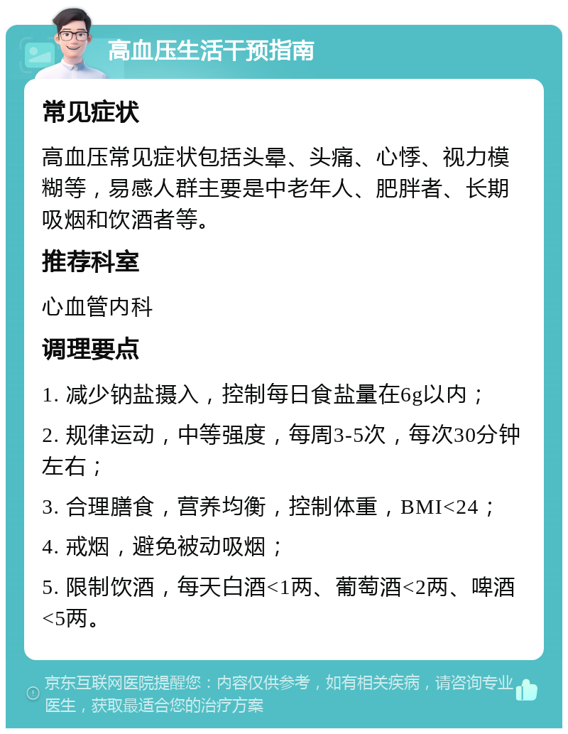 高血压生活干预指南 常见症状 高血压常见症状包括头晕、头痛、心悸、视力模糊等，易感人群主要是中老年人、肥胖者、长期吸烟和饮酒者等。 推荐科室 心血管内科 调理要点 1. 减少钠盐摄入，控制每日食盐量在6g以内； 2. 规律运动，中等强度，每周3-5次，每次30分钟左右； 3. 合理膳食，营养均衡，控制体重，BMI<24； 4. 戒烟，避免被动吸烟； 5. 限制饮酒，每天白酒<1两、葡萄酒<2两、啤酒<5两。