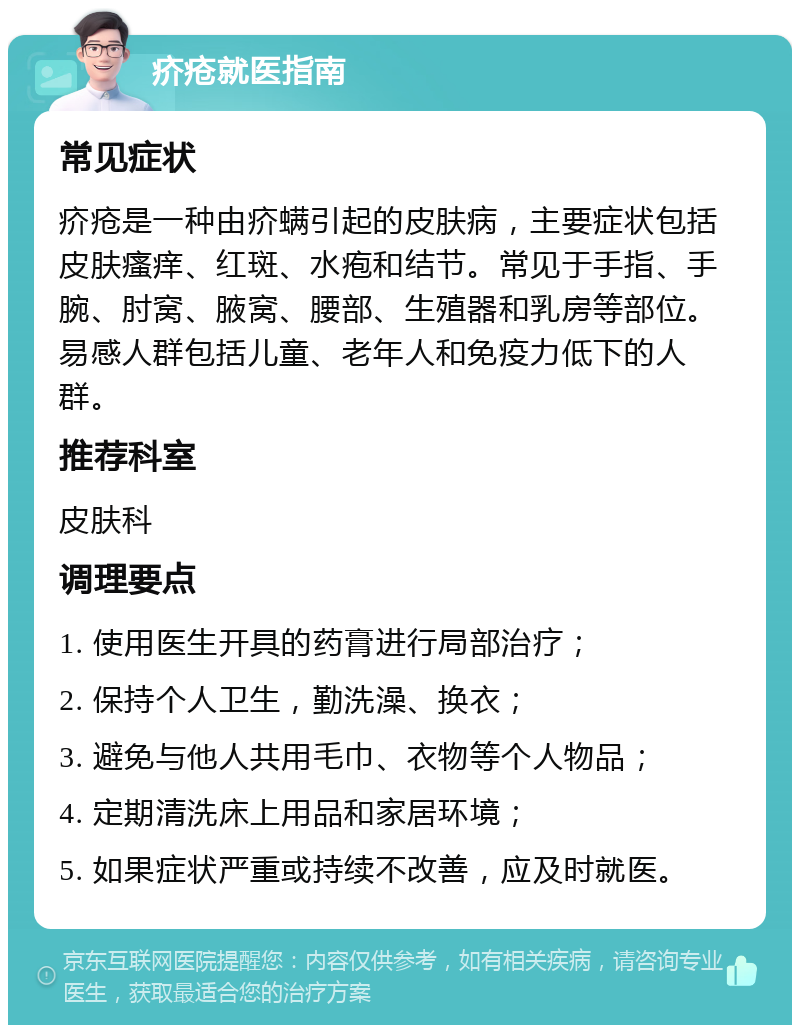 疥疮就医指南 常见症状 疥疮是一种由疥螨引起的皮肤病，主要症状包括皮肤瘙痒、红斑、水疱和结节。常见于手指、手腕、肘窝、腋窝、腰部、生殖器和乳房等部位。易感人群包括儿童、老年人和免疫力低下的人群。 推荐科室 皮肤科 调理要点 1. 使用医生开具的药膏进行局部治疗； 2. 保持个人卫生，勤洗澡、换衣； 3. 避免与他人共用毛巾、衣物等个人物品； 4. 定期清洗床上用品和家居环境； 5. 如果症状严重或持续不改善，应及时就医。