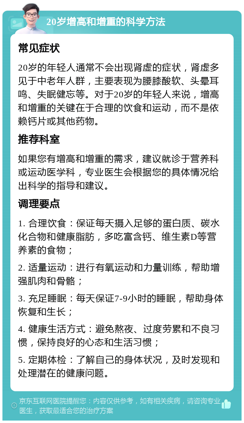 20岁增高和增重的科学方法 常见症状 20岁的年轻人通常不会出现肾虚的症状，肾虚多见于中老年人群，主要表现为腰膝酸软、头晕耳鸣、失眠健忘等。对于20岁的年轻人来说，增高和增重的关键在于合理的饮食和运动，而不是依赖钙片或其他药物。 推荐科室 如果您有增高和增重的需求，建议就诊于营养科或运动医学科，专业医生会根据您的具体情况给出科学的指导和建议。 调理要点 1. 合理饮食：保证每天摄入足够的蛋白质、碳水化合物和健康脂肪，多吃富含钙、维生素D等营养素的食物； 2. 适量运动：进行有氧运动和力量训练，帮助增强肌肉和骨骼； 3. 充足睡眠：每天保证7-9小时的睡眠，帮助身体恢复和生长； 4. 健康生活方式：避免熬夜、过度劳累和不良习惯，保持良好的心态和生活习惯； 5. 定期体检：了解自己的身体状况，及时发现和处理潜在的健康问题。