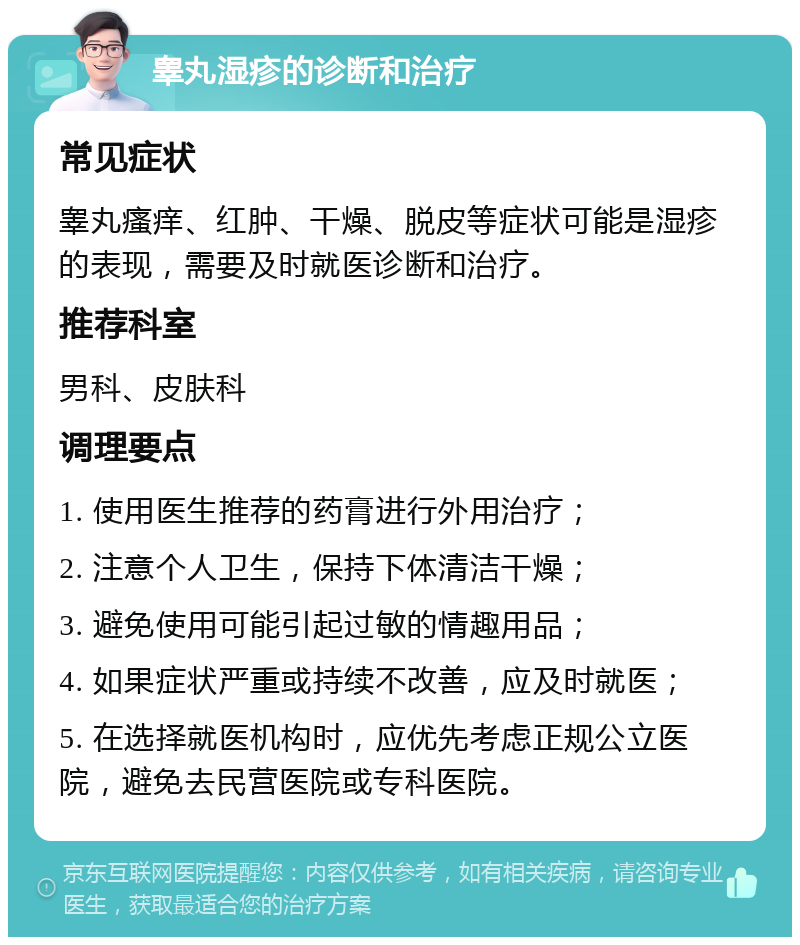 睾丸湿疹的诊断和治疗 常见症状 睾丸瘙痒、红肿、干燥、脱皮等症状可能是湿疹的表现，需要及时就医诊断和治疗。 推荐科室 男科、皮肤科 调理要点 1. 使用医生推荐的药膏进行外用治疗； 2. 注意个人卫生，保持下体清洁干燥； 3. 避免使用可能引起过敏的情趣用品； 4. 如果症状严重或持续不改善，应及时就医； 5. 在选择就医机构时，应优先考虑正规公立医院，避免去民营医院或专科医院。