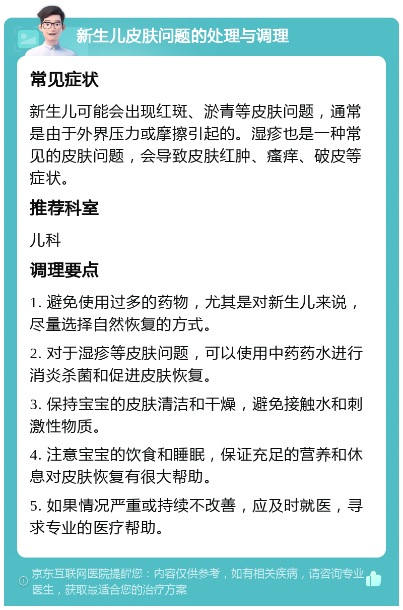 新生儿皮肤问题的处理与调理 常见症状 新生儿可能会出现红斑、淤青等皮肤问题，通常是由于外界压力或摩擦引起的。湿疹也是一种常见的皮肤问题，会导致皮肤红肿、瘙痒、破皮等症状。 推荐科室 儿科 调理要点 1. 避免使用过多的药物，尤其是对新生儿来说，尽量选择自然恢复的方式。 2. 对于湿疹等皮肤问题，可以使用中药药水进行消炎杀菌和促进皮肤恢复。 3. 保持宝宝的皮肤清洁和干燥，避免接触水和刺激性物质。 4. 注意宝宝的饮食和睡眠，保证充足的营养和休息对皮肤恢复有很大帮助。 5. 如果情况严重或持续不改善，应及时就医，寻求专业的医疗帮助。