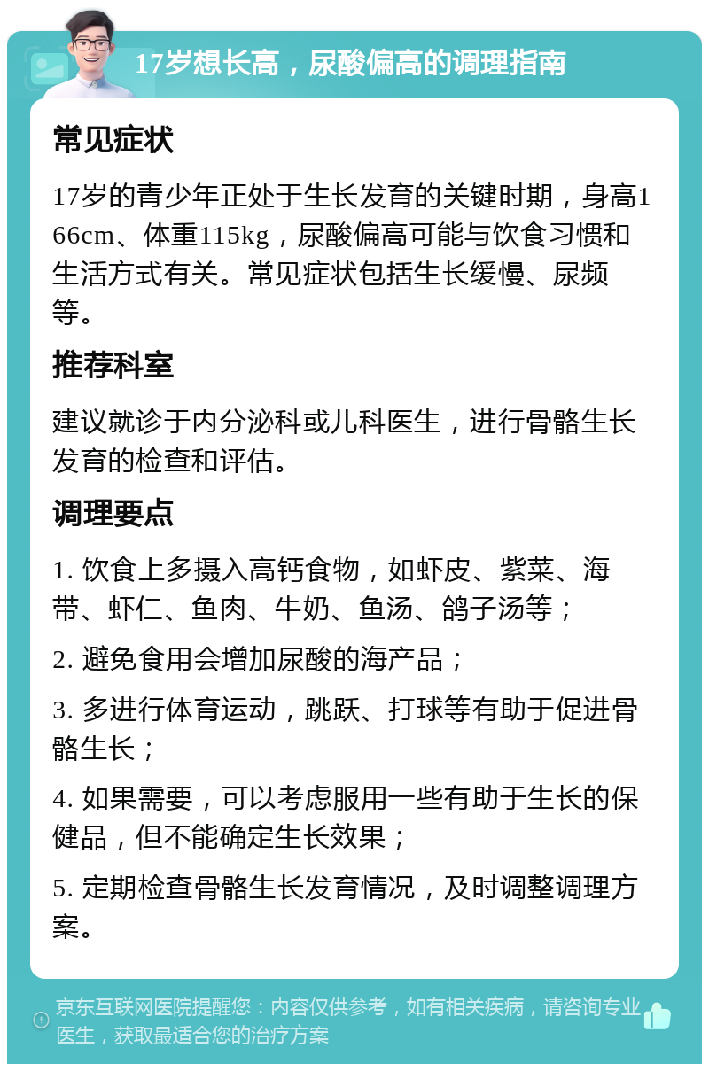 17岁想长高，尿酸偏高的调理指南 常见症状 17岁的青少年正处于生长发育的关键时期，身高166cm、体重115kg，尿酸偏高可能与饮食习惯和生活方式有关。常见症状包括生长缓慢、尿频等。 推荐科室 建议就诊于内分泌科或儿科医生，进行骨骼生长发育的检查和评估。 调理要点 1. 饮食上多摄入高钙食物，如虾皮、紫菜、海带、虾仁、鱼肉、牛奶、鱼汤、鸽子汤等； 2. 避免食用会增加尿酸的海产品； 3. 多进行体育运动，跳跃、打球等有助于促进骨骼生长； 4. 如果需要，可以考虑服用一些有助于生长的保健品，但不能确定生长效果； 5. 定期检查骨骼生长发育情况，及时调整调理方案。