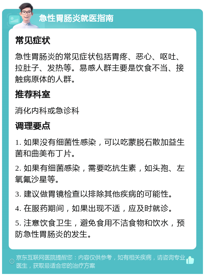 急性胃肠炎就医指南 常见症状 急性胃肠炎的常见症状包括胃疼、恶心、呕吐、拉肚子、发热等。易感人群主要是饮食不当、接触病原体的人群。 推荐科室 消化内科或急诊科 调理要点 1. 如果没有细菌性感染，可以吃蒙脱石散加益生菌和曲美布丁片。 2. 如果有细菌感染，需要吃抗生素，如头孢、左氧氟沙星等。 3. 建议做胃镜检查以排除其他疾病的可能性。 4. 在服药期间，如果出现不适，应及时就诊。 5. 注意饮食卫生，避免食用不洁食物和饮水，预防急性胃肠炎的发生。