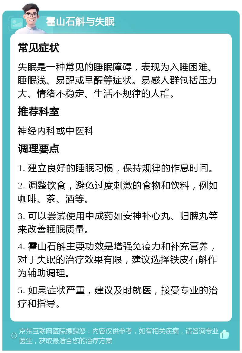 霍山石斛与失眠 常见症状 失眠是一种常见的睡眠障碍，表现为入睡困难、睡眠浅、易醒或早醒等症状。易感人群包括压力大、情绪不稳定、生活不规律的人群。 推荐科室 神经内科或中医科 调理要点 1. 建立良好的睡眠习惯，保持规律的作息时间。 2. 调整饮食，避免过度刺激的食物和饮料，例如咖啡、茶、酒等。 3. 可以尝试使用中成药如安神补心丸、归脾丸等来改善睡眠质量。 4. 霍山石斛主要功效是增强免疫力和补充营养，对于失眠的治疗效果有限，建议选择铁皮石斛作为辅助调理。 5. 如果症状严重，建议及时就医，接受专业的治疗和指导。