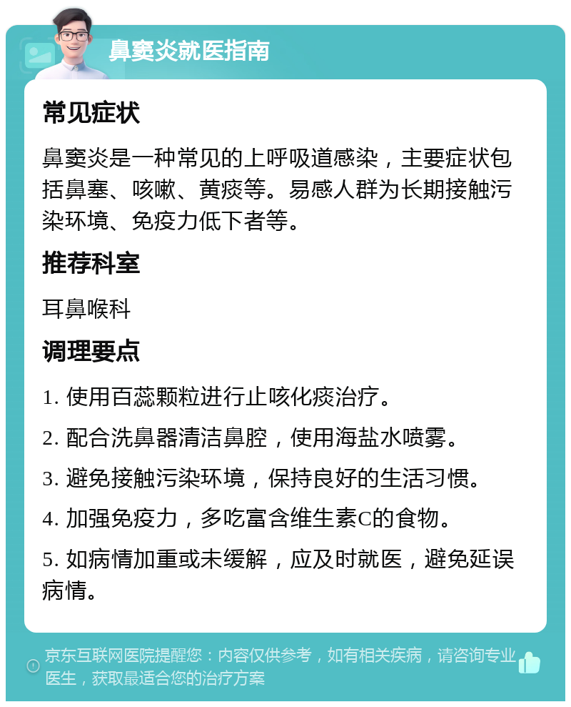 鼻窦炎就医指南 常见症状 鼻窦炎是一种常见的上呼吸道感染，主要症状包括鼻塞、咳嗽、黄痰等。易感人群为长期接触污染环境、免疫力低下者等。 推荐科室 耳鼻喉科 调理要点 1. 使用百蕊颗粒进行止咳化痰治疗。 2. 配合洗鼻器清洁鼻腔，使用海盐水喷雾。 3. 避免接触污染环境，保持良好的生活习惯。 4. 加强免疫力，多吃富含维生素C的食物。 5. 如病情加重或未缓解，应及时就医，避免延误病情。