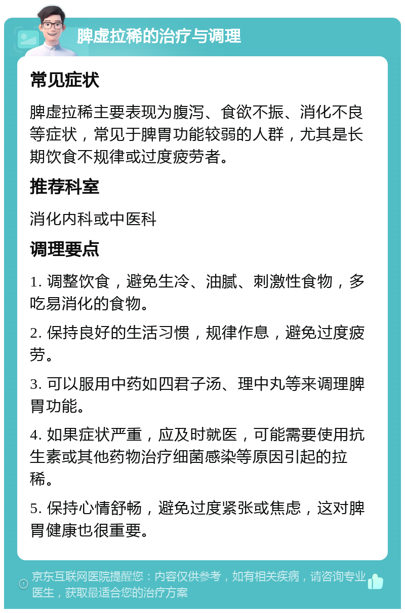 脾虚拉稀的治疗与调理 常见症状 脾虚拉稀主要表现为腹泻、食欲不振、消化不良等症状，常见于脾胃功能较弱的人群，尤其是长期饮食不规律或过度疲劳者。 推荐科室 消化内科或中医科 调理要点 1. 调整饮食，避免生冷、油腻、刺激性食物，多吃易消化的食物。 2. 保持良好的生活习惯，规律作息，避免过度疲劳。 3. 可以服用中药如四君子汤、理中丸等来调理脾胃功能。 4. 如果症状严重，应及时就医，可能需要使用抗生素或其他药物治疗细菌感染等原因引起的拉稀。 5. 保持心情舒畅，避免过度紧张或焦虑，这对脾胃健康也很重要。