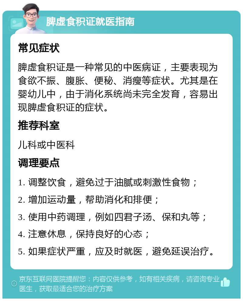 脾虚食积证就医指南 常见症状 脾虚食积证是一种常见的中医病证，主要表现为食欲不振、腹胀、便秘、消瘦等症状。尤其是在婴幼儿中，由于消化系统尚未完全发育，容易出现脾虚食积证的症状。 推荐科室 儿科或中医科 调理要点 1. 调整饮食，避免过于油腻或刺激性食物； 2. 增加运动量，帮助消化和排便； 3. 使用中药调理，例如四君子汤、保和丸等； 4. 注意休息，保持良好的心态； 5. 如果症状严重，应及时就医，避免延误治疗。