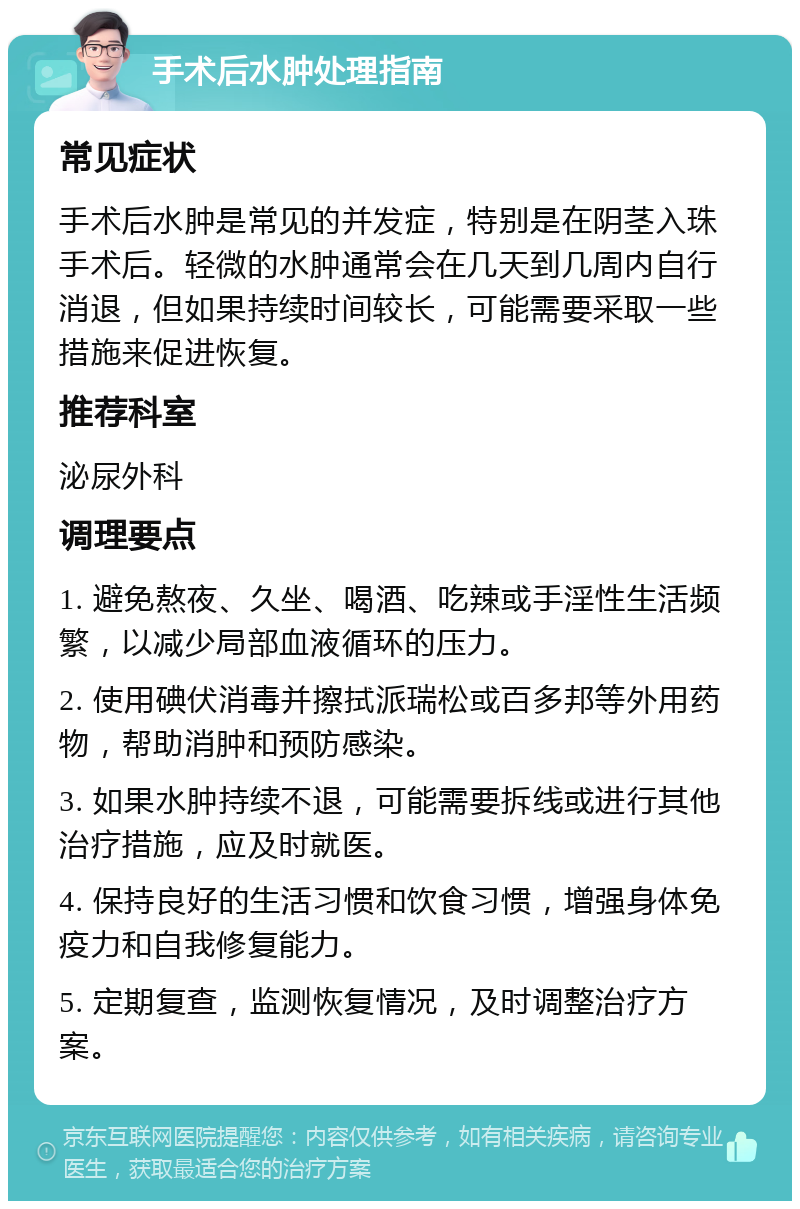 手术后水肿处理指南 常见症状 手术后水肿是常见的并发症，特别是在阴茎入珠手术后。轻微的水肿通常会在几天到几周内自行消退，但如果持续时间较长，可能需要采取一些措施来促进恢复。 推荐科室 泌尿外科 调理要点 1. 避免熬夜、久坐、喝酒、吃辣或手淫性生活频繁，以减少局部血液循环的压力。 2. 使用碘伏消毒并擦拭派瑞松或百多邦等外用药物，帮助消肿和预防感染。 3. 如果水肿持续不退，可能需要拆线或进行其他治疗措施，应及时就医。 4. 保持良好的生活习惯和饮食习惯，增强身体免疫力和自我修复能力。 5. 定期复查，监测恢复情况，及时调整治疗方案。