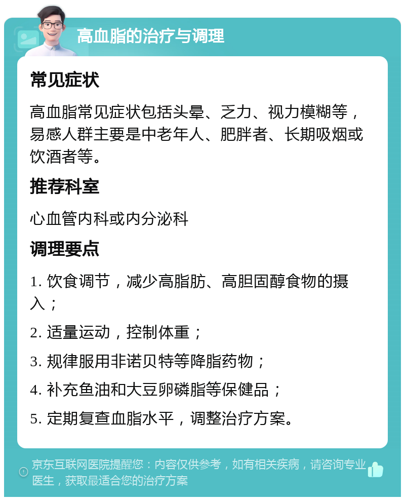 高血脂的治疗与调理 常见症状 高血脂常见症状包括头晕、乏力、视力模糊等，易感人群主要是中老年人、肥胖者、长期吸烟或饮酒者等。 推荐科室 心血管内科或内分泌科 调理要点 1. 饮食调节，减少高脂肪、高胆固醇食物的摄入； 2. 适量运动，控制体重； 3. 规律服用非诺贝特等降脂药物； 4. 补充鱼油和大豆卵磷脂等保健品； 5. 定期复查血脂水平，调整治疗方案。