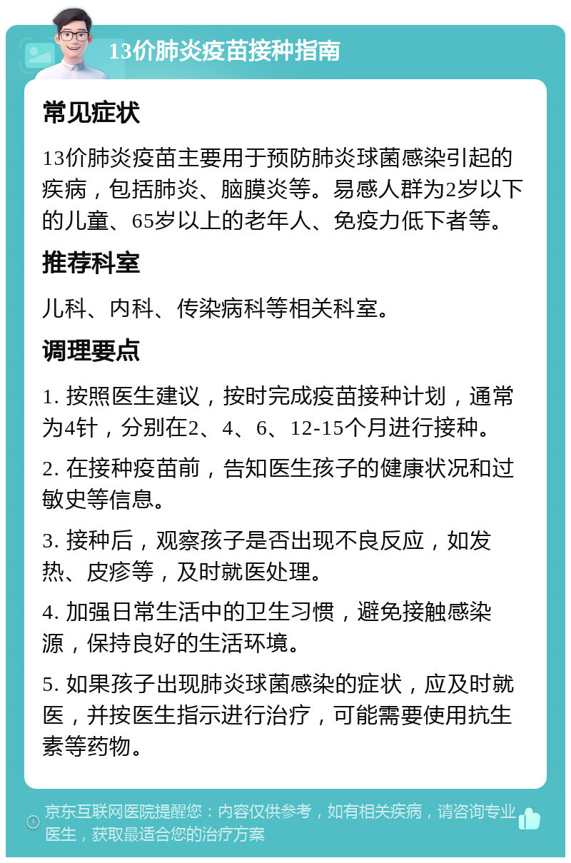 13价肺炎疫苗接种指南 常见症状 13价肺炎疫苗主要用于预防肺炎球菌感染引起的疾病，包括肺炎、脑膜炎等。易感人群为2岁以下的儿童、65岁以上的老年人、免疫力低下者等。 推荐科室 儿科、内科、传染病科等相关科室。 调理要点 1. 按照医生建议，按时完成疫苗接种计划，通常为4针，分别在2、4、6、12-15个月进行接种。 2. 在接种疫苗前，告知医生孩子的健康状况和过敏史等信息。 3. 接种后，观察孩子是否出现不良反应，如发热、皮疹等，及时就医处理。 4. 加强日常生活中的卫生习惯，避免接触感染源，保持良好的生活环境。 5. 如果孩子出现肺炎球菌感染的症状，应及时就医，并按医生指示进行治疗，可能需要使用抗生素等药物。