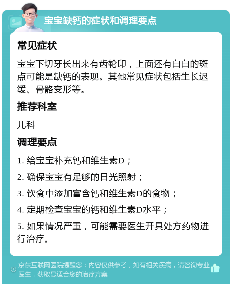 宝宝缺钙的症状和调理要点 常见症状 宝宝下切牙长出来有齿轮印，上面还有白白的斑点可能是缺钙的表现。其他常见症状包括生长迟缓、骨骼变形等。 推荐科室 儿科 调理要点 1. 给宝宝补充钙和维生素D； 2. 确保宝宝有足够的日光照射； 3. 饮食中添加富含钙和维生素D的食物； 4. 定期检查宝宝的钙和维生素D水平； 5. 如果情况严重，可能需要医生开具处方药物进行治疗。