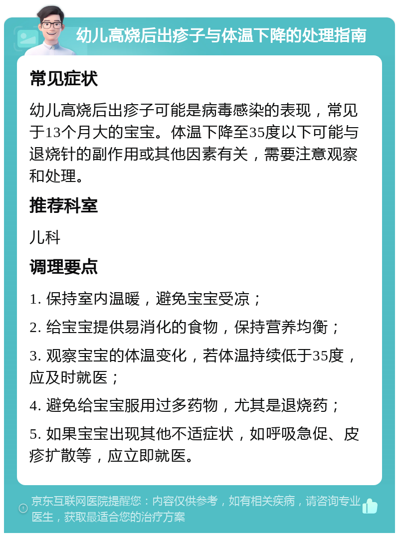 幼儿高烧后出疹子与体温下降的处理指南 常见症状 幼儿高烧后出疹子可能是病毒感染的表现，常见于13个月大的宝宝。体温下降至35度以下可能与退烧针的副作用或其他因素有关，需要注意观察和处理。 推荐科室 儿科 调理要点 1. 保持室内温暖，避免宝宝受凉； 2. 给宝宝提供易消化的食物，保持营养均衡； 3. 观察宝宝的体温变化，若体温持续低于35度，应及时就医； 4. 避免给宝宝服用过多药物，尤其是退烧药； 5. 如果宝宝出现其他不适症状，如呼吸急促、皮疹扩散等，应立即就医。