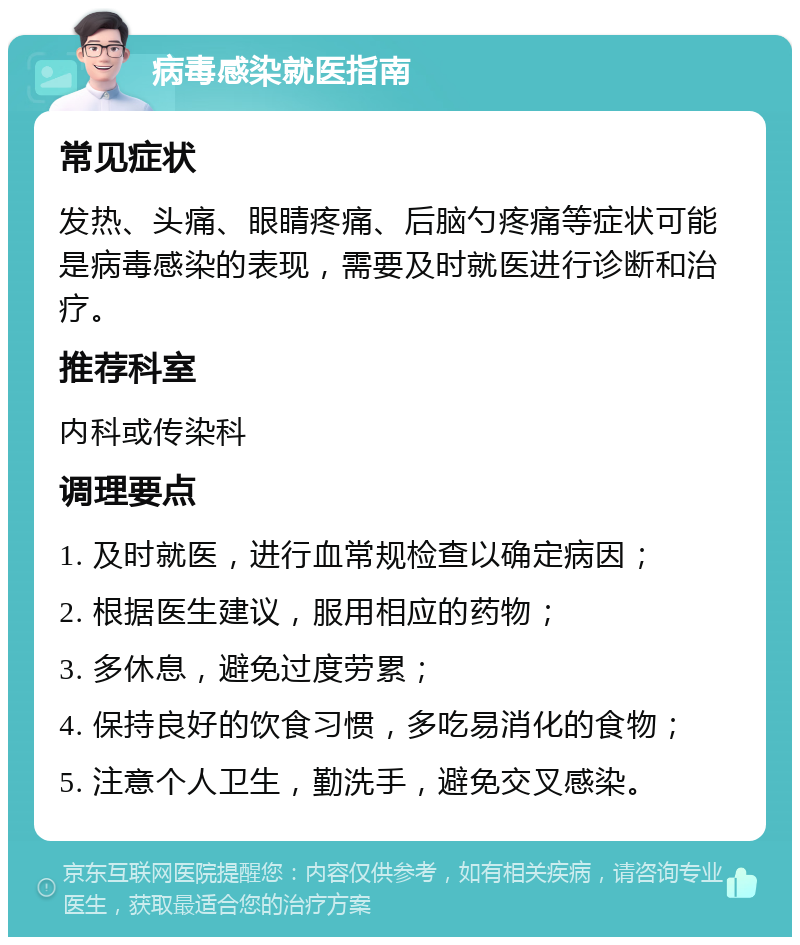 病毒感染就医指南 常见症状 发热、头痛、眼睛疼痛、后脑勺疼痛等症状可能是病毒感染的表现，需要及时就医进行诊断和治疗。 推荐科室 内科或传染科 调理要点 1. 及时就医，进行血常规检查以确定病因； 2. 根据医生建议，服用相应的药物； 3. 多休息，避免过度劳累； 4. 保持良好的饮食习惯，多吃易消化的食物； 5. 注意个人卫生，勤洗手，避免交叉感染。