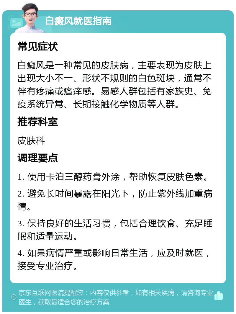 白癜风就医指南 常见症状 白癜风是一种常见的皮肤病，主要表现为皮肤上出现大小不一、形状不规则的白色斑块，通常不伴有疼痛或瘙痒感。易感人群包括有家族史、免疫系统异常、长期接触化学物质等人群。 推荐科室 皮肤科 调理要点 1. 使用卡泊三醇药膏外涂，帮助恢复皮肤色素。 2. 避免长时间暴露在阳光下，防止紫外线加重病情。 3. 保持良好的生活习惯，包括合理饮食、充足睡眠和适量运动。 4. 如果病情严重或影响日常生活，应及时就医，接受专业治疗。