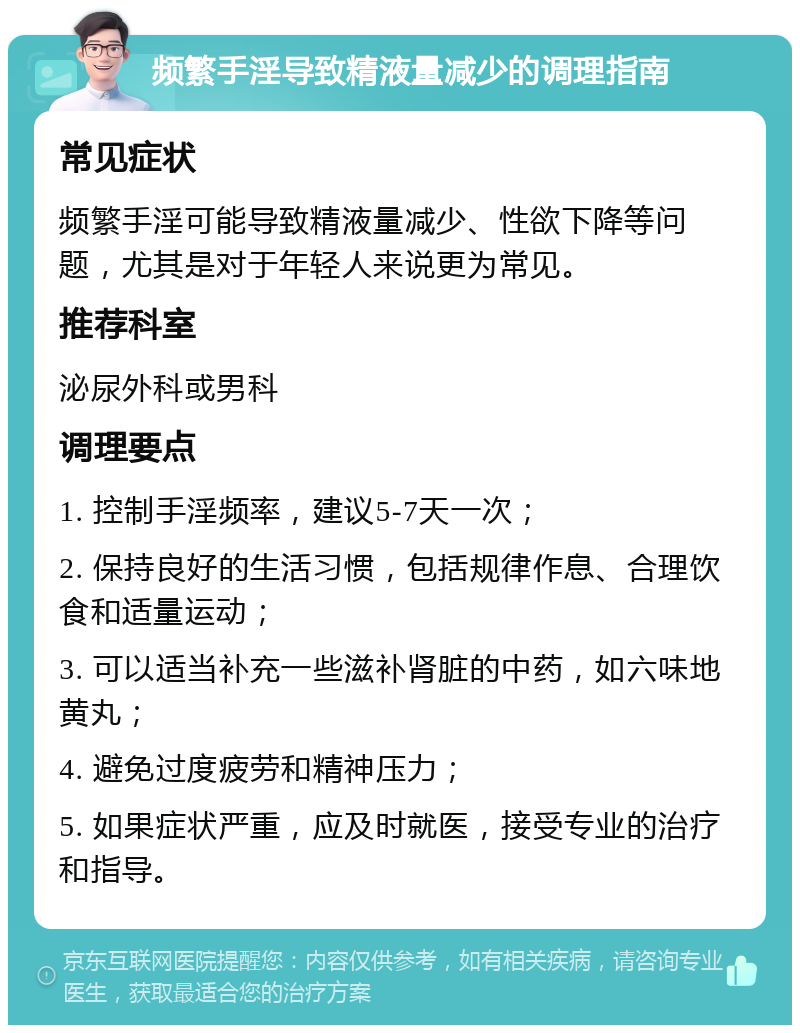 频繁手淫导致精液量减少的调理指南 常见症状 频繁手淫可能导致精液量减少、性欲下降等问题，尤其是对于年轻人来说更为常见。 推荐科室 泌尿外科或男科 调理要点 1. 控制手淫频率，建议5-7天一次； 2. 保持良好的生活习惯，包括规律作息、合理饮食和适量运动； 3. 可以适当补充一些滋补肾脏的中药，如六味地黄丸； 4. 避免过度疲劳和精神压力； 5. 如果症状严重，应及时就医，接受专业的治疗和指导。