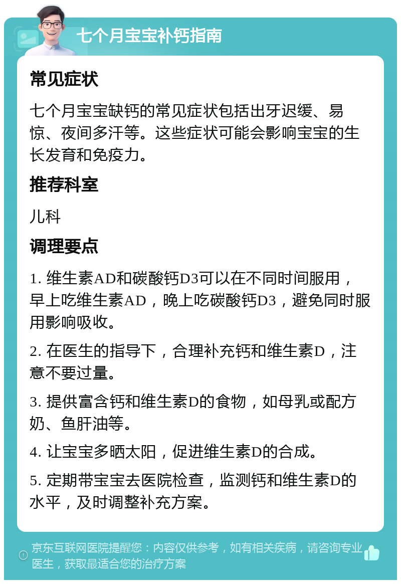 七个月宝宝补钙指南 常见症状 七个月宝宝缺钙的常见症状包括出牙迟缓、易惊、夜间多汗等。这些症状可能会影响宝宝的生长发育和免疫力。 推荐科室 儿科 调理要点 1. 维生素AD和碳酸钙D3可以在不同时间服用，早上吃维生素AD，晚上吃碳酸钙D3，避免同时服用影响吸收。 2. 在医生的指导下，合理补充钙和维生素D，注意不要过量。 3. 提供富含钙和维生素D的食物，如母乳或配方奶、鱼肝油等。 4. 让宝宝多晒太阳，促进维生素D的合成。 5. 定期带宝宝去医院检查，监测钙和维生素D的水平，及时调整补充方案。