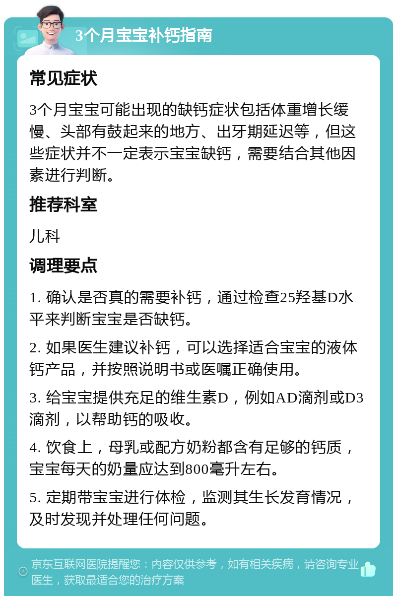 3个月宝宝补钙指南 常见症状 3个月宝宝可能出现的缺钙症状包括体重增长缓慢、头部有鼓起来的地方、出牙期延迟等，但这些症状并不一定表示宝宝缺钙，需要结合其他因素进行判断。 推荐科室 儿科 调理要点 1. 确认是否真的需要补钙，通过检查25羟基D水平来判断宝宝是否缺钙。 2. 如果医生建议补钙，可以选择适合宝宝的液体钙产品，并按照说明书或医嘱正确使用。 3. 给宝宝提供充足的维生素D，例如AD滴剂或D3滴剂，以帮助钙的吸收。 4. 饮食上，母乳或配方奶粉都含有足够的钙质，宝宝每天的奶量应达到800毫升左右。 5. 定期带宝宝进行体检，监测其生长发育情况，及时发现并处理任何问题。