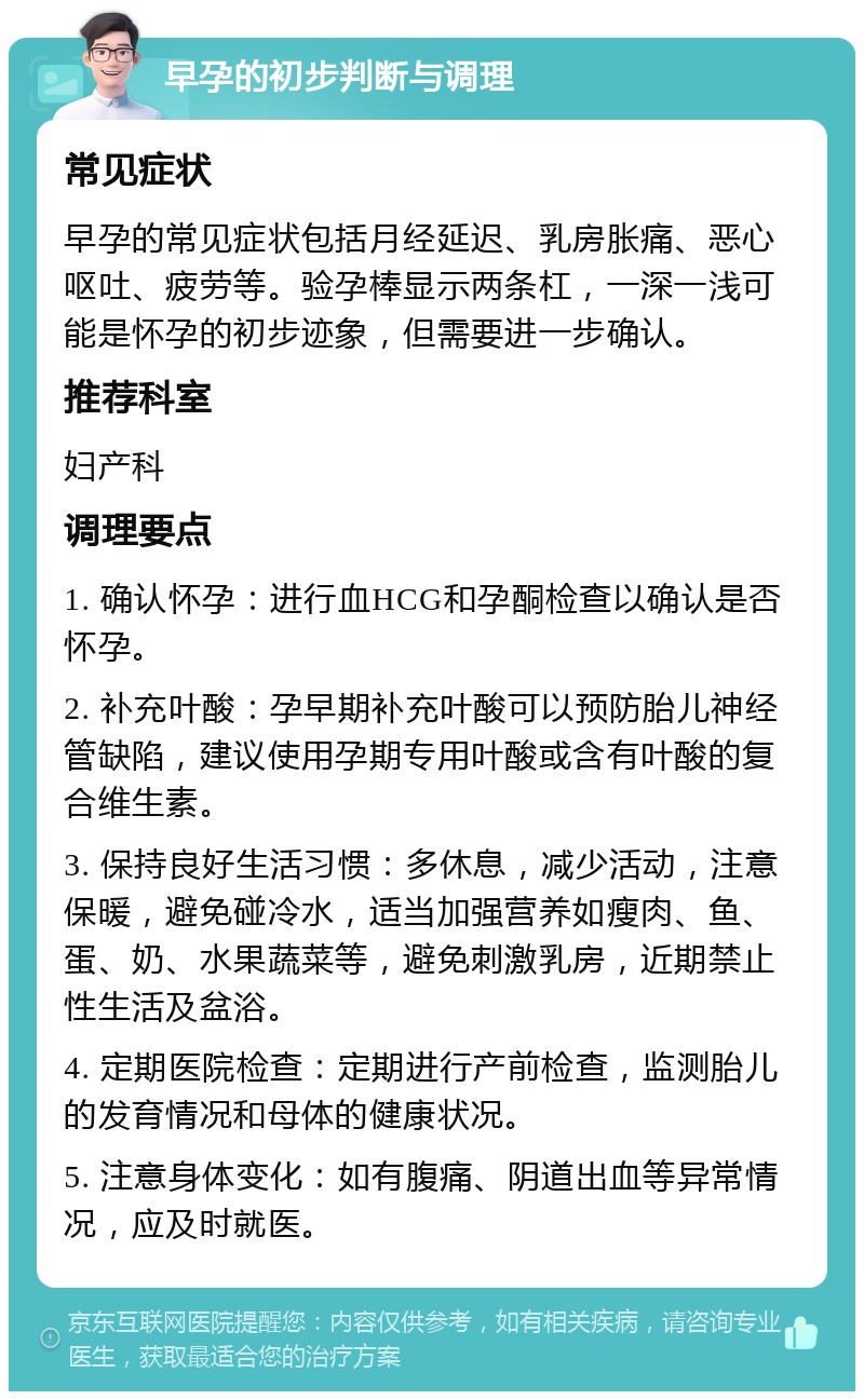 早孕的初步判断与调理 常见症状 早孕的常见症状包括月经延迟、乳房胀痛、恶心呕吐、疲劳等。验孕棒显示两条杠，一深一浅可能是怀孕的初步迹象，但需要进一步确认。 推荐科室 妇产科 调理要点 1. 确认怀孕：进行血HCG和孕酮检查以确认是否怀孕。 2. 补充叶酸：孕早期补充叶酸可以预防胎儿神经管缺陷，建议使用孕期专用叶酸或含有叶酸的复合维生素。 3. 保持良好生活习惯：多休息，减少活动，注意保暖，避免碰冷水，适当加强营养如瘦肉、鱼、蛋、奶、水果蔬菜等，避免刺激乳房，近期禁止性生活及盆浴。 4. 定期医院检查：定期进行产前检查，监测胎儿的发育情况和母体的健康状况。 5. 注意身体变化：如有腹痛、阴道出血等异常情况，应及时就医。