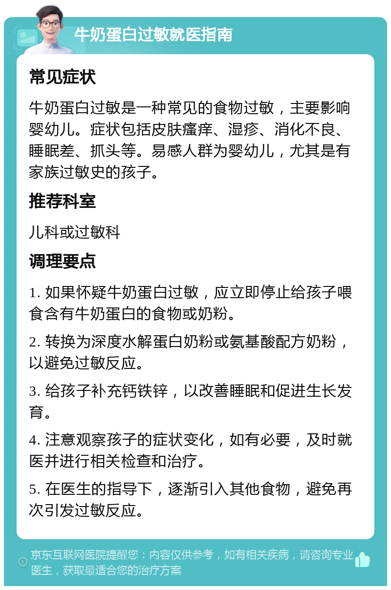 牛奶蛋白过敏就医指南 常见症状 牛奶蛋白过敏是一种常见的食物过敏，主要影响婴幼儿。症状包括皮肤瘙痒、湿疹、消化不良、睡眠差、抓头等。易感人群为婴幼儿，尤其是有家族过敏史的孩子。 推荐科室 儿科或过敏科 调理要点 1. 如果怀疑牛奶蛋白过敏，应立即停止给孩子喂食含有牛奶蛋白的食物或奶粉。 2. 转换为深度水解蛋白奶粉或氨基酸配方奶粉，以避免过敏反应。 3. 给孩子补充钙铁锌，以改善睡眠和促进生长发育。 4. 注意观察孩子的症状变化，如有必要，及时就医并进行相关检查和治疗。 5. 在医生的指导下，逐渐引入其他食物，避免再次引发过敏反应。