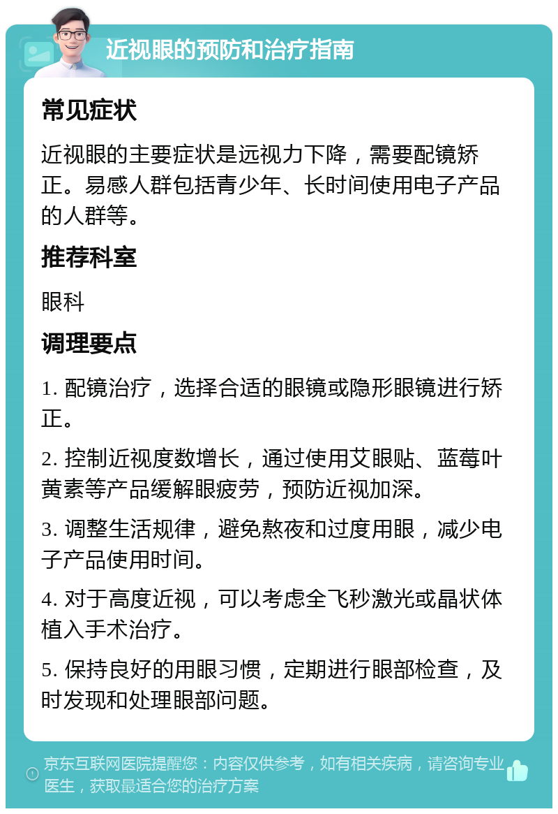 近视眼的预防和治疗指南 常见症状 近视眼的主要症状是远视力下降，需要配镜矫正。易感人群包括青少年、长时间使用电子产品的人群等。 推荐科室 眼科 调理要点 1. 配镜治疗，选择合适的眼镜或隐形眼镜进行矫正。 2. 控制近视度数增长，通过使用艾眼贴、蓝莓叶黄素等产品缓解眼疲劳，预防近视加深。 3. 调整生活规律，避免熬夜和过度用眼，减少电子产品使用时间。 4. 对于高度近视，可以考虑全飞秒激光或晶状体植入手术治疗。 5. 保持良好的用眼习惯，定期进行眼部检查，及时发现和处理眼部问题。