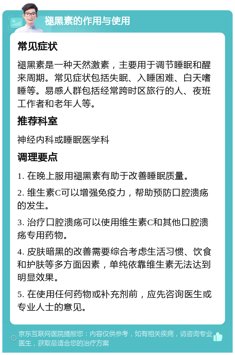 褪黑素的作用与使用 常见症状 褪黑素是一种天然激素，主要用于调节睡眠和醒来周期。常见症状包括失眠、入睡困难、白天嗜睡等。易感人群包括经常跨时区旅行的人、夜班工作者和老年人等。 推荐科室 神经内科或睡眠医学科 调理要点 1. 在晚上服用褪黑素有助于改善睡眠质量。 2. 维生素C可以增强免疫力，帮助预防口腔溃疡的发生。 3. 治疗口腔溃疡可以使用维生素C和其他口腔溃疡专用药物。 4. 皮肤暗黑的改善需要综合考虑生活习惯、饮食和护肤等多方面因素，单纯依靠维生素无法达到明显效果。 5. 在使用任何药物或补充剂前，应先咨询医生或专业人士的意见。