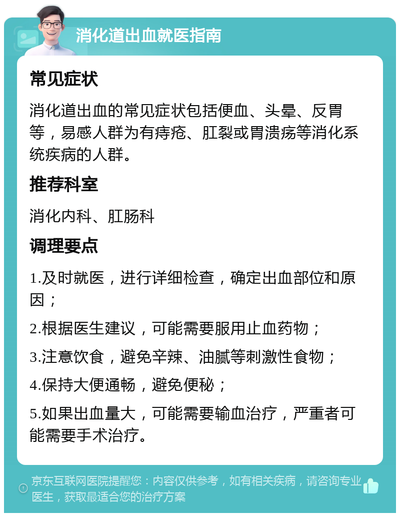 消化道出血就医指南 常见症状 消化道出血的常见症状包括便血、头晕、反胃等，易感人群为有痔疮、肛裂或胃溃疡等消化系统疾病的人群。 推荐科室 消化内科、肛肠科 调理要点 1.及时就医，进行详细检查，确定出血部位和原因； 2.根据医生建议，可能需要服用止血药物； 3.注意饮食，避免辛辣、油腻等刺激性食物； 4.保持大便通畅，避免便秘； 5.如果出血量大，可能需要输血治疗，严重者可能需要手术治疗。