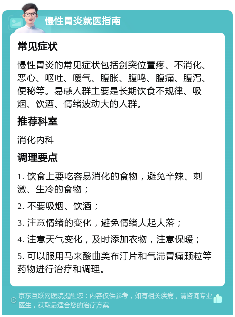 慢性胃炎就医指南 常见症状 慢性胃炎的常见症状包括剑突位置疼、不消化、恶心、呕吐、嗳气、腹胀、腹鸣、腹痛、腹泻、便秘等。易感人群主要是长期饮食不规律、吸烟、饮酒、情绪波动大的人群。 推荐科室 消化内科 调理要点 1. 饮食上要吃容易消化的食物，避免辛辣、刺激、生冷的食物； 2. 不要吸烟、饮酒； 3. 注意情绪的变化，避免情绪大起大落； 4. 注意天气变化，及时添加衣物，注意保暖； 5. 可以服用马来酸曲美布汀片和气滞胃痛颗粒等药物进行治疗和调理。