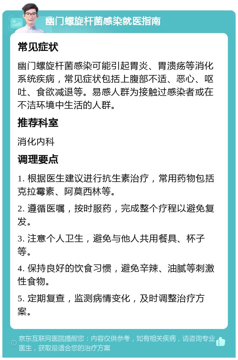 幽门螺旋杆菌感染就医指南 常见症状 幽门螺旋杆菌感染可能引起胃炎、胃溃疡等消化系统疾病，常见症状包括上腹部不适、恶心、呕吐、食欲减退等。易感人群为接触过感染者或在不洁环境中生活的人群。 推荐科室 消化内科 调理要点 1. 根据医生建议进行抗生素治疗，常用药物包括克拉霉素、阿莫西林等。 2. 遵循医嘱，按时服药，完成整个疗程以避免复发。 3. 注意个人卫生，避免与他人共用餐具、杯子等。 4. 保持良好的饮食习惯，避免辛辣、油腻等刺激性食物。 5. 定期复查，监测病情变化，及时调整治疗方案。