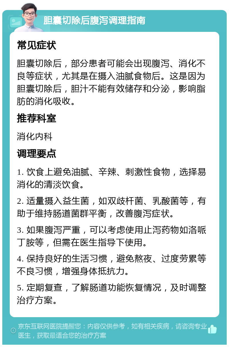 胆囊切除后腹泻调理指南 常见症状 胆囊切除后，部分患者可能会出现腹泻、消化不良等症状，尤其是在摄入油腻食物后。这是因为胆囊切除后，胆汁不能有效储存和分泌，影响脂肪的消化吸收。 推荐科室 消化内科 调理要点 1. 饮食上避免油腻、辛辣、刺激性食物，选择易消化的清淡饮食。 2. 适量摄入益生菌，如双歧杆菌、乳酸菌等，有助于维持肠道菌群平衡，改善腹泻症状。 3. 如果腹泻严重，可以考虑使用止泻药物如洛哌丁胺等，但需在医生指导下使用。 4. 保持良好的生活习惯，避免熬夜、过度劳累等不良习惯，增强身体抵抗力。 5. 定期复查，了解肠道功能恢复情况，及时调整治疗方案。