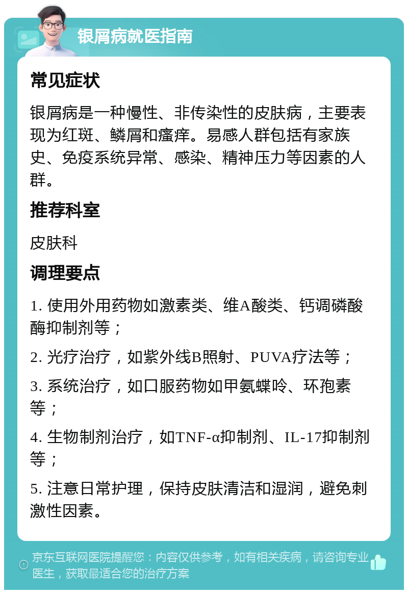 银屑病就医指南 常见症状 银屑病是一种慢性、非传染性的皮肤病，主要表现为红斑、鳞屑和瘙痒。易感人群包括有家族史、免疫系统异常、感染、精神压力等因素的人群。 推荐科室 皮肤科 调理要点 1. 使用外用药物如激素类、维A酸类、钙调磷酸酶抑制剂等； 2. 光疗治疗，如紫外线B照射、PUVA疗法等； 3. 系统治疗，如口服药物如甲氨蝶呤、环孢素等； 4. 生物制剂治疗，如TNF-α抑制剂、IL-17抑制剂等； 5. 注意日常护理，保持皮肤清洁和湿润，避免刺激性因素。