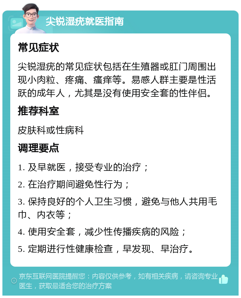 尖锐湿疣就医指南 常见症状 尖锐湿疣的常见症状包括在生殖器或肛门周围出现小肉粒、疼痛、瘙痒等。易感人群主要是性活跃的成年人，尤其是没有使用安全套的性伴侣。 推荐科室 皮肤科或性病科 调理要点 1. 及早就医，接受专业的治疗； 2. 在治疗期间避免性行为； 3. 保持良好的个人卫生习惯，避免与他人共用毛巾、内衣等； 4. 使用安全套，减少性传播疾病的风险； 5. 定期进行性健康检查，早发现、早治疗。