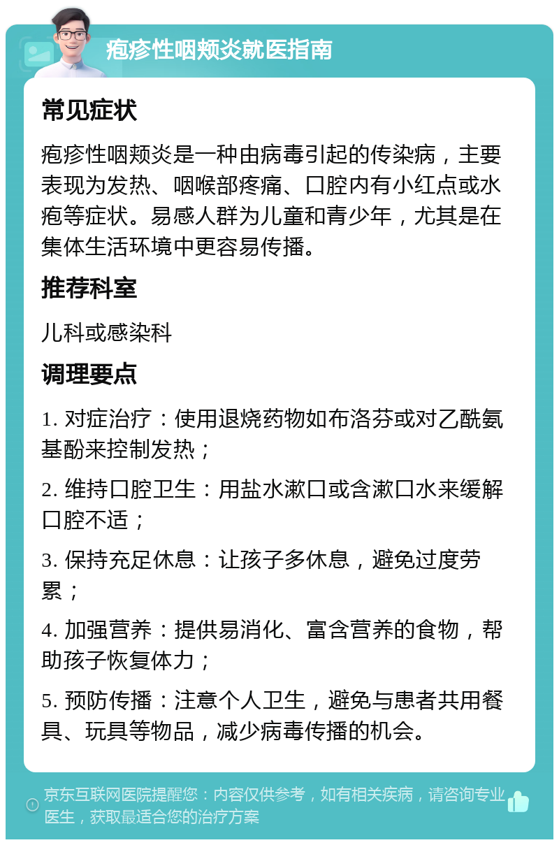 疱疹性咽颊炎就医指南 常见症状 疱疹性咽颊炎是一种由病毒引起的传染病，主要表现为发热、咽喉部疼痛、口腔内有小红点或水疱等症状。易感人群为儿童和青少年，尤其是在集体生活环境中更容易传播。 推荐科室 儿科或感染科 调理要点 1. 对症治疗：使用退烧药物如布洛芬或对乙酰氨基酚来控制发热； 2. 维持口腔卫生：用盐水漱口或含漱口水来缓解口腔不适； 3. 保持充足休息：让孩子多休息，避免过度劳累； 4. 加强营养：提供易消化、富含营养的食物，帮助孩子恢复体力； 5. 预防传播：注意个人卫生，避免与患者共用餐具、玩具等物品，减少病毒传播的机会。