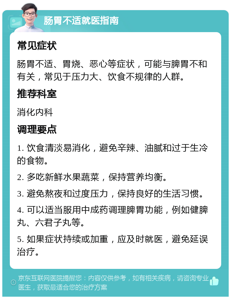 肠胃不适就医指南 常见症状 肠胃不适、胃烧、恶心等症状，可能与脾胃不和有关，常见于压力大、饮食不规律的人群。 推荐科室 消化内科 调理要点 1. 饮食清淡易消化，避免辛辣、油腻和过于生冷的食物。 2. 多吃新鲜水果蔬菜，保持营养均衡。 3. 避免熬夜和过度压力，保持良好的生活习惯。 4. 可以适当服用中成药调理脾胃功能，例如健脾丸、六君子丸等。 5. 如果症状持续或加重，应及时就医，避免延误治疗。