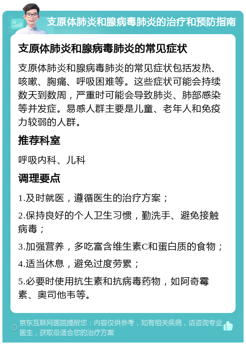 支原体肺炎和腺病毒肺炎的治疗和预防指南 支原体肺炎和腺病毒肺炎的常见症状 支原体肺炎和腺病毒肺炎的常见症状包括发热、咳嗽、胸痛、呼吸困难等。这些症状可能会持续数天到数周，严重时可能会导致肺炎、肺部感染等并发症。易感人群主要是儿童、老年人和免疫力较弱的人群。 推荐科室 呼吸内科、儿科 调理要点 1.及时就医，遵循医生的治疗方案； 2.保持良好的个人卫生习惯，勤洗手、避免接触病毒； 3.加强营养，多吃富含维生素C和蛋白质的食物； 4.适当休息，避免过度劳累； 5.必要时使用抗生素和抗病毒药物，如阿奇霉素、奥司他韦等。