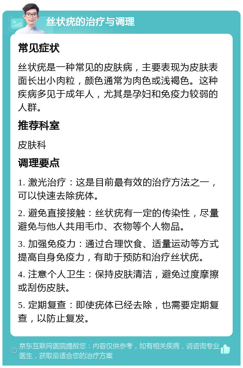 丝状疣的治疗与调理 常见症状 丝状疣是一种常见的皮肤病，主要表现为皮肤表面长出小肉粒，颜色通常为肉色或浅褐色。这种疾病多见于成年人，尤其是孕妇和免疫力较弱的人群。 推荐科室 皮肤科 调理要点 1. 激光治疗：这是目前最有效的治疗方法之一，可以快速去除疣体。 2. 避免直接接触：丝状疣有一定的传染性，尽量避免与他人共用毛巾、衣物等个人物品。 3. 加强免疫力：通过合理饮食、适量运动等方式提高自身免疫力，有助于预防和治疗丝状疣。 4. 注意个人卫生：保持皮肤清洁，避免过度摩擦或刮伤皮肤。 5. 定期复查：即使疣体已经去除，也需要定期复查，以防止复发。