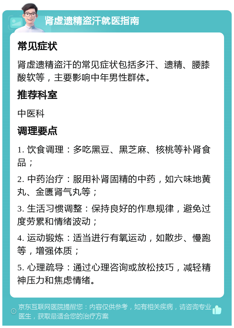 肾虚遗精盗汗就医指南 常见症状 肾虚遗精盗汗的常见症状包括多汗、遗精、腰膝酸软等，主要影响中年男性群体。 推荐科室 中医科 调理要点 1. 饮食调理：多吃黑豆、黑芝麻、核桃等补肾食品； 2. 中药治疗：服用补肾固精的中药，如六味地黄丸、金匮肾气丸等； 3. 生活习惯调整：保持良好的作息规律，避免过度劳累和情绪波动； 4. 运动锻炼：适当进行有氧运动，如散步、慢跑等，增强体质； 5. 心理疏导：通过心理咨询或放松技巧，减轻精神压力和焦虑情绪。