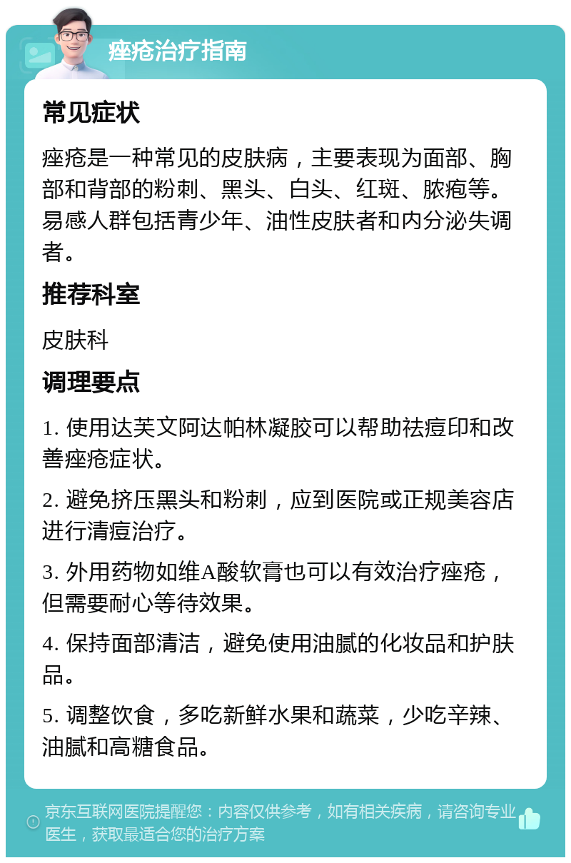 痤疮治疗指南 常见症状 痤疮是一种常见的皮肤病，主要表现为面部、胸部和背部的粉刺、黑头、白头、红斑、脓疱等。易感人群包括青少年、油性皮肤者和内分泌失调者。 推荐科室 皮肤科 调理要点 1. 使用达芙文阿达帕林凝胶可以帮助祛痘印和改善痤疮症状。 2. 避免挤压黑头和粉刺，应到医院或正规美容店进行清痘治疗。 3. 外用药物如维A酸软膏也可以有效治疗痤疮，但需要耐心等待效果。 4. 保持面部清洁，避免使用油腻的化妆品和护肤品。 5. 调整饮食，多吃新鲜水果和蔬菜，少吃辛辣、油腻和高糖食品。