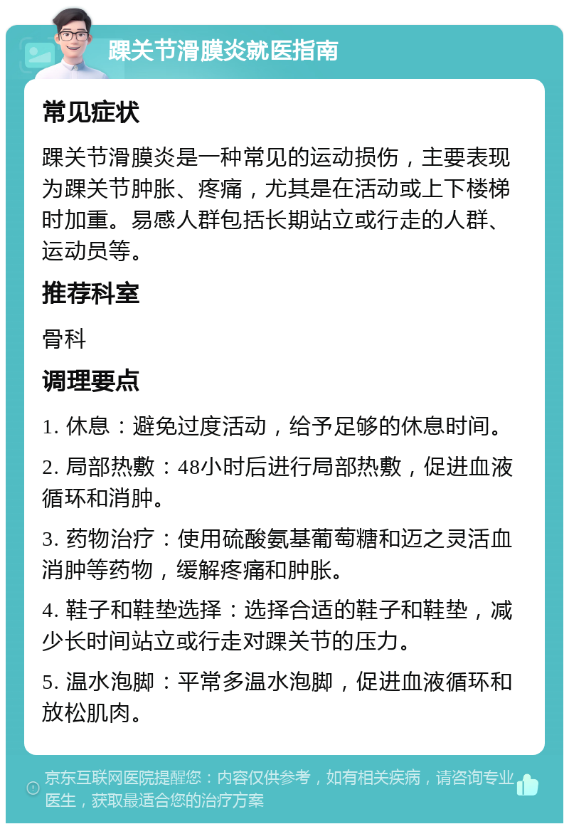 踝关节滑膜炎就医指南 常见症状 踝关节滑膜炎是一种常见的运动损伤，主要表现为踝关节肿胀、疼痛，尤其是在活动或上下楼梯时加重。易感人群包括长期站立或行走的人群、运动员等。 推荐科室 骨科 调理要点 1. 休息：避免过度活动，给予足够的休息时间。 2. 局部热敷：48小时后进行局部热敷，促进血液循环和消肿。 3. 药物治疗：使用硫酸氨基葡萄糖和迈之灵活血消肿等药物，缓解疼痛和肿胀。 4. 鞋子和鞋垫选择：选择合适的鞋子和鞋垫，减少长时间站立或行走对踝关节的压力。 5. 温水泡脚：平常多温水泡脚，促进血液循环和放松肌肉。