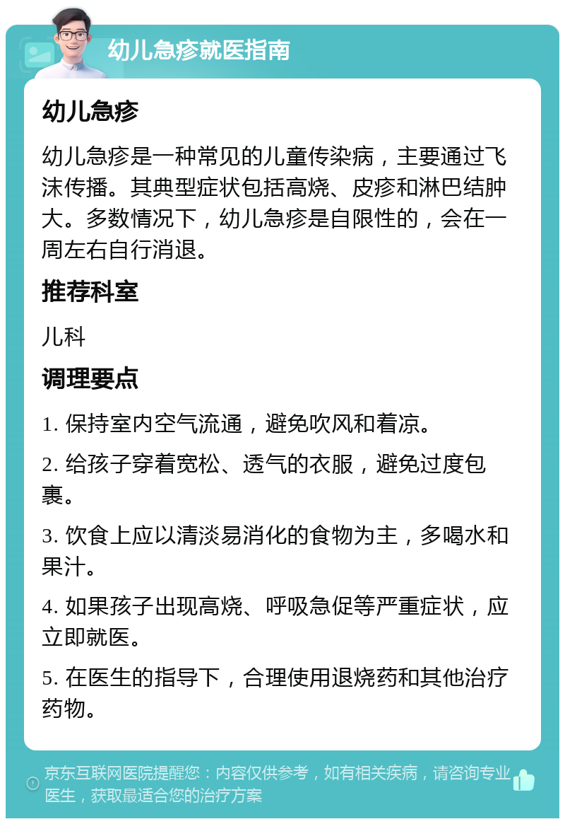 幼儿急疹就医指南 幼儿急疹 幼儿急疹是一种常见的儿童传染病，主要通过飞沫传播。其典型症状包括高烧、皮疹和淋巴结肿大。多数情况下，幼儿急疹是自限性的，会在一周左右自行消退。 推荐科室 儿科 调理要点 1. 保持室内空气流通，避免吹风和着凉。 2. 给孩子穿着宽松、透气的衣服，避免过度包裹。 3. 饮食上应以清淡易消化的食物为主，多喝水和果汁。 4. 如果孩子出现高烧、呼吸急促等严重症状，应立即就医。 5. 在医生的指导下，合理使用退烧药和其他治疗药物。