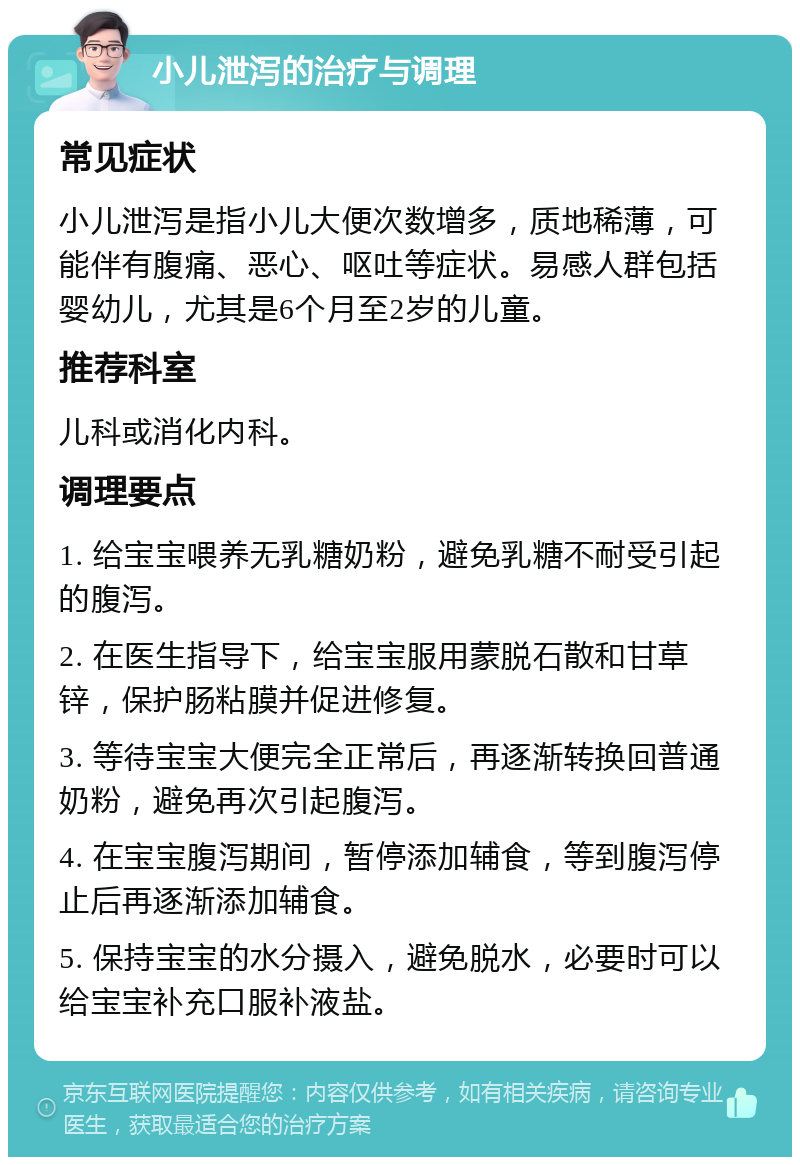 小儿泄泻的治疗与调理 常见症状 小儿泄泻是指小儿大便次数增多，质地稀薄，可能伴有腹痛、恶心、呕吐等症状。易感人群包括婴幼儿，尤其是6个月至2岁的儿童。 推荐科室 儿科或消化内科。 调理要点 1. 给宝宝喂养无乳糖奶粉，避免乳糖不耐受引起的腹泻。 2. 在医生指导下，给宝宝服用蒙脱石散和甘草锌，保护肠粘膜并促进修复。 3. 等待宝宝大便完全正常后，再逐渐转换回普通奶粉，避免再次引起腹泻。 4. 在宝宝腹泻期间，暂停添加辅食，等到腹泻停止后再逐渐添加辅食。 5. 保持宝宝的水分摄入，避免脱水，必要时可以给宝宝补充口服补液盐。