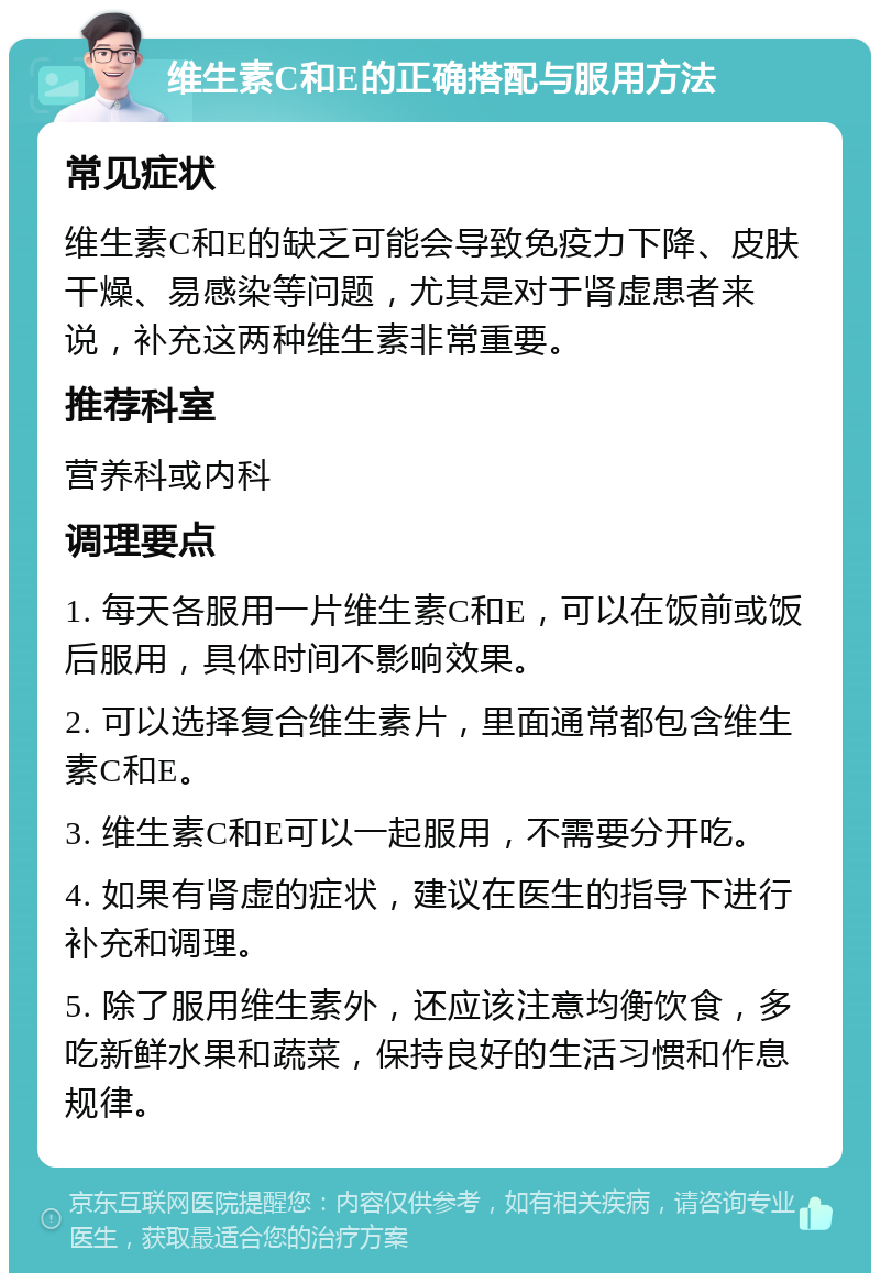 维生素C和E的正确搭配与服用方法 常见症状 维生素C和E的缺乏可能会导致免疫力下降、皮肤干燥、易感染等问题，尤其是对于肾虚患者来说，补充这两种维生素非常重要。 推荐科室 营养科或内科 调理要点 1. 每天各服用一片维生素C和E，可以在饭前或饭后服用，具体时间不影响效果。 2. 可以选择复合维生素片，里面通常都包含维生素C和E。 3. 维生素C和E可以一起服用，不需要分开吃。 4. 如果有肾虚的症状，建议在医生的指导下进行补充和调理。 5. 除了服用维生素外，还应该注意均衡饮食，多吃新鲜水果和蔬菜，保持良好的生活习惯和作息规律。